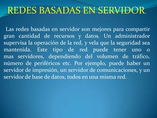 REDES BASADAS EN SERVIDOR.
 Las redes basadas en servidor son mejores para compartir
gran cantidad de recursos y datos. Un administrador
supervisa la operación de la red, y vela que la seguridad sea
mantenida. Este tipo de red puede tener uno o
mas servidores, dependiendo del volumen de tráfico,
número de periféricos etc. Por ejemplo, puede haber un
servidor de impresión, un servidor de comunicaciones, y un
servidor de base de datos, todos en una misma red.
 