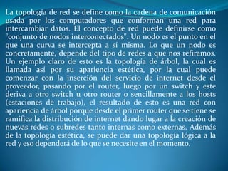 La topología de red se define como la cadena de comunicación
usada por los computadores que conforman una red para
intercambiar datos. El concepto de red puede definirse como
"conjunto de nodos interconectados". Un nodo es el punto en el
que una curva se intercepta a sí misma. Lo que un nodo es
concretamente, depende del tipo de redes a que nos refiramos.
Un ejemplo claro de esto es la topología de árbol, la cual es
llamada así por su apariencia estética, por la cual puede
comenzar con la inserción del servicio de internet desde el
proveedor, pasando por el router, luego por un switch y este
deriva a otro switch u otro router o sencillamente a los hosts
(estaciones de trabajo), el resultado de esto es una red con
apariencia de árbol porque desde el primer router que se tiene se
ramifica la distribución de internet dando lugar a la creación de
nuevas redes o subredes tanto internas como externas. Además
de la topología estética, se puede dar una topología lógica a la
red y eso dependerá de lo que se necesite en el momento.
 