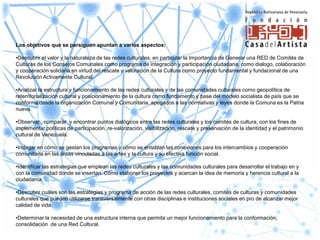 Los objetivos que se persiguen apuntan a varios aspectos:

•Descubrir el valor y la naturaleza de las redes culturales, en particular la Importancia de Generar una RED de Comités de
Culturas de los Consejos Comunales como programa de integración y participación ciudadana, como dialogo, colaboración
y cooperación solidaria en virtud del rescate y valoración de la Cultura como proyecto fundamental y fundacional de una
Revolución Activamente Cultural.

•Analizar la estructura y funcionamiento de las redes culturales y de las comunidades culturales como geopolítica de
reterritorialización cultural y posicionamiento de la cultura como fundamento y base del modelo socialista de país que se
conforma desde la organización Comunal y Comunitaria, apegados a las normativas y leyes donde la Comuna es la Patria
nueva.

•Observar , comparar y encontrar puntos dialógicos entre las redes culturales y los comités de cultura, con los fines de
implementar políticas de participación, re-valorización, visibilización, rescate y preservación de la identidad y el patrimonio
cultural de Venezuela.

•Indagar en cómo se gestan los programas y cómo se entablan las conexiones para los intercambios y cooperación
comunitaria en las áreas vinculadas a las artes y la cultura y su efectiva función social.

•Identificar las estrategias que emplean las redes culturales y las comunidades culturales para desarrollar el trabajo en y
con la comunidad donde se insertan. Cómo elaboran los proyectos y acercan la idea de memoria y herencia cultural a la
ciudadanía.

•Descubrir cuáles son las estrategias y programa de acción de las redes culturales, comités de culturas y comunidades
culturales que pueden utilizarse transversalmente con otras disciplinas e instituciones sociales en pro de alcanzar mejor
calidad de vida.

•Determinar la necesidad de una estructura interna que permita un mejor funcionamiento para la conformación,
consolidación de una Red Cultural.
 