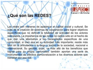¿Qué son las REDES?

Las redes son maneras de apalancar el capital social y cultural. Se
trata de la creación de sistemas de cooperación para lograr objetivos
específicos que no definen la totalidad de actividad de los actores
reticulados. La importancia de las redes no radica sólo en el hecho de
que dan una alternativa a las necesidades especificas de una
comunidad, si bien esa es su actividad más importante; reside más
bien en la articulación a lo largo y ancho de la sociedad, nacional e
internacional. Su gestión, pues, va más allá de los beneficios que
logran para su propia comunidad; también aportan una serie de
instrumentos de efectiva democratización a los diversos actores que
transitan por esa red.
 