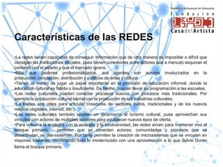 Características de las REDES
•La redes tienen capacidad de conseguir información que de otra manera es imposible o difícil que
consigan las instituciones oficiales, pues tienen conexiones entre actores que a menudo esquivan el
contacto con el estado y que el mercado ignora.
•Más que gestores profesionalizados, sus agentes son actores involucrados en la
producción, circulación, distribución y públicos de artes y cultura.
•Tienen el mérito de jugar un papel importante en la provisión de educación informal, donde la
educación cultural es fallida o insuficiente. De hecho, buscan llevar su programación a las escuelas.
•Las redes culturales pueden conectar procesos nuevos con procesos más tradicionales. Por
ejemplo la producción cultural barrial con la producción de las industrias culturales.
•La Redes son útiles para articular creadores de sectores cultos, tradicionales y de los nuevos
medios (digitales, internet, etc.).
•Las redes culturales también aportan un dinamismo al turismo cultural, pues aprovechan sus
vínculos con actores de múltiples sectores para establecer nuevos tipos de oferta.
•Para volver a la analogía con la ecología y la biodiversidad, las redes sirven para mantener vivo el
bosque primario – permiten que se conecten actores, comunidades y procesos que se
desarticulan, se des-sisteman. Por tanto permiten la creación de microsistemas que se vinculan en
mayores sistemas, recubriendo todo lo modernizado con una aproximación a lo que Sylvie Durán
llama el bosque primario.
 