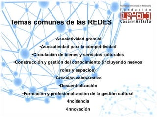 Temas comunes de las REDES

                   •Asociatividad gremial
           •Asociatividad para la competitividad
        •Circulación de bienes y servicios culturales
•Construcción y gestión del conocimiento (incluyendo nuevos
                     roles y espacios)
                   •Creación colaborativa
                     •Descentralización
   •Formación y profesionalización de la gestión cultural
                        •Incidencia
                        •Innovación
 