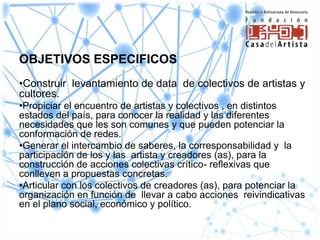 OBJETIVOS ESPECIFICOS
•Construir levantamiento de data de colectivos de artistas y
cultores.
•Propiciar el encuentro de artistas y colectivos , en distintos
estados del país, para conocer la realidad y las diferentes
necesidades que les son comunes y que pueden potenciar la
conformación de redes.
•Generar el intercambio de saberes, la corresponsabilidad y la
participación de los y las artista y creadores (as), para la
construcción de acciones colectivas crítico- reflexivas que
conlleven a propuestas concretas.
•Articular con los colectivos de creadores (as), para potenciar la
organización en función de llevar a cabo acciones reivindicativas
en el plano social, económico y político.
 