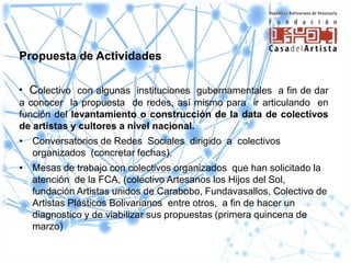 Propuesta de Actividades

• Colectivo con algunas instituciones gubernamentales a fin de dar
a conocer la propuesta de redes, así mismo para ir articulando en
función del levantamiento o construcción de la data de colectivos
de artistas y cultores a nivel nacional.
• Conversatorios de Redes Sociales dirigido a colectivos
  organizados (concretar fechas).
• Mesas de trabajo con colectivos organizados que han solicitado la
  atención de la FCA, (colectivo Artesanos los Hijos del Sol,
  fundación Artistas unidos de Carabobo, Fundavasallos, Colectivo de
  Artistas Plásticos Bolivarianos entre otros, a fin de hacer un
  diagnostico y de viabilizar sus propuestas (primera quincena de
  marzo)
 