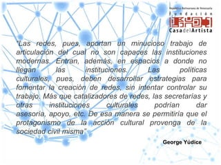 “Las redes, pues, aportan un minucioso trabajo de
articulación del cual no son capaces las instituciones
modernas. Entran, además, en espacios a donde no
llegan       las       instituciones.    Las       políticas
culturales, pues, deben desarrollar estrategias para
fomentar la creación de redes, sin intentar controlar su
trabajo. Más que catalizadores de redes, las secretarías y
otras      instituciones      culturales   podrían       dar
asesoría, apoyo, etc. De esa manera se permitiría que el
protagonismo de la acción cultural provenga de la
sociedad civil misma”
                                              George Yúdice
 