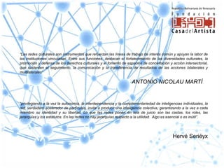 “Las redes culturales son instrumentos que refuerzan las líneas de trabajo de interés común y apoyan la labor de
las instituciones vinculadas. Entre sus funciones, destacan el fortalecimiento de las diversidades culturales, la
promoción y defensa de los derechos culturales y el fomento de espacios de concertación y acción intersectorial,
que sustenten el seguimiento, la comunicación y la transferencia de resultados de las acciones bilaterales y
multilaterales”

                                                                    ANTONIO NICOLAU MARTÍ


“privilegiando a la vez la autonomía, la interdependencia y la complementariedad de inteligencias individuales, la
red, verdadero acelerador de partículas, invita a producir una inteligencia colectiva, garantizando a la vez a cada
miembro su identidad y su libertad. Lo que las redes ponen en tela de juicio son las castas, los roles, las
jerarquías y los estatutos. En las redes no hay jerarquías respecto a la utilidad. Algo es esencial o es inútil”.




                                                                                             Hervé Seriéyx
 