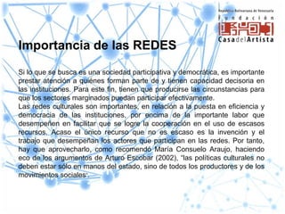Importancia de las REDES
Si lo que se busca es una sociedad participativa y democrática, es importante
prestar atención a quiénes forman parte de y tienen capacidad decisoria en
las instituciones. Para este fin, tienen que producirse las circunstancias para
que los sectores marginados puedan participar efectivamente.
Las redes culturales son importantes, en relación a la puesta en eficiencia y
democracia de las instituciones, por encima de la importante labor que
desempeñen en facilitar que se logre la cooperación en el uso de escasos
recursos. Acaso el único recurso que no es escaso es la invención y el
trabajo que desempeñan los actores que participan en las redes. Por tanto,
hay que aprovecharlo, como recomendó María Consuelo Araujo, haciendo
eco de los argumentos de Arturo Escobar (2002), “las políticas culturales no
deben estar sólo en manos del estado, sino de todos los productores y de los
movimientos sociales”.
 
