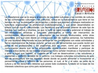 La importancia que se le asigna al estudio de las redes culturales y los comités de culturas
de las comunidades culturales y las comunas, radica en la trascendencia que tiene en los
tiempos de hoy, la elaboración de proyectos y planes que apunten a trabajos realizados en
colectivos organizados, de preferencia multidisciplinarios, y que están desarrollados en
directo vinculo con la comunidades. Los beneficios que se pueden obtener de este tipo de
trabajos son muchos y diversos, ya que no solo se logra mejorar y potenciar el trabajo de
las instituciones artísticas y culturales participantes a través del intercambio de
conocimientos, especialización y capacitación de los actores involucrados, entre otras
ganancias, sino que visto desde un orden social, son las mismas personas, los habitantes
de una localidad determinada las que también se ven privilegiadas con estas actividades y
forma organizacional de trabajo cultural, ya sea por las herramientas que puede recibir por
parte de los profesionales y los programas que se crean, como por el espacio de
comunicación abierta que se les proporciona, donde pueden manifestar y participar de
manera activa dentro de las mismas propuestas como señalar iniciativas e impresiones del
y para el lugar que habitan, el contexto en el cual se desenvuelven y las soluciones a
problemas u conflictos sociales de su entorno. Los trabajos culturales comunitarios de este
tipo de envergadura son los espacios desde donde se puede alimentar e incrementar el
pensamiento crítico y reflexivo de las personas, el cual, al fin y al cabo, es parte de la
cultura y de los derechos y deberes que posee todo ciudadano, fundado en la base de los
intereses colectivos que como país reclamamos.
 