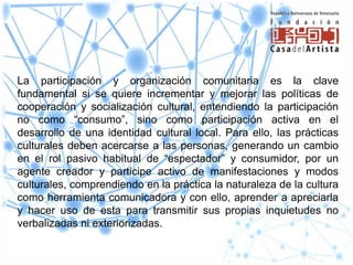 La participación y organización comunitaria es la clave
fundamental si se quiere incrementar y mejorar las políticas de
cooperación y socialización cultural, entendiendo la participación
no como “consumo”, sino como participación activa en el
desarrollo de una identidad cultural local. Para ello, las prácticas
culturales deben acercarse a las personas, generando un cambio
en el rol pasivo habitual de “espectador” y consumidor, por un
agente creador y participe activo de manifestaciones y modos
culturales, comprendiendo en la práctica la naturaleza de la cultura
como herramienta comunicadora y con ello, aprender a apreciarla
y hacer uso de esta para transmitir sus propias inquietudes no
verbalizadas ni exteriorizadas.
 