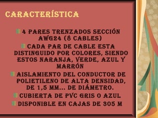 característica

    4 pares trenzados sección
        awg24 (8 cabLes)
      cada par de cabLe esta
 distinguido por coLores, siendo
  estos naranja, verde, azuL y
             marrón
  aisLamiento deL conductor de
  poLietiLeno de aLta densidad,
     de 1,5 mm... de diámetro.
   cubierta de pvc gris o azuL
  disponibLe en cajas de 305 m
 