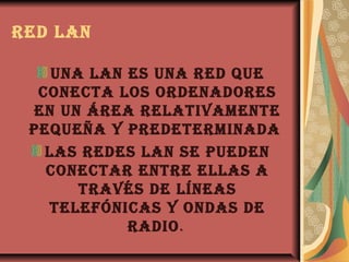 rEd lan

    una lan Es una rEd quE
  conEcta los ordEnadorEs
 En un árEa rElativamEntE
 pEquEña y prEdEtErminada
   las rEdEs lan sE puEdEn
   conEctar EntrE Ellas a
       través dE línEas
   tElEfónicas y ondas dE
            radio.
 