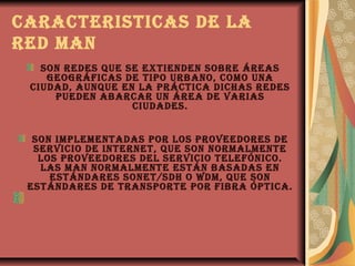 caractEristicas dE la
rEd man
   son rEdEs quE sE ExtiEndEn sobrE árEas
    gEográficas dE tipo urbano, como una
 ciudad, aunquE En la práctica dichas rEdEs
     puEdEn abarcar un árEa dE varias
                  ciudadEs.


  son implEmEntadas por los provEEdorEs dE
  sErvicio dE intErnEt, quE son normalmEntE
   los provEEdorEs dEl sErvicio tElEfónico.
   las man normalmEntE Están basadas En
     EstándarEs sonEt/sdh o wdm, quE son
 EstándarEs dE transportE por fibra óptica.
 