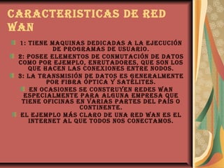cARActERisticAs DE RED
WAN
 1: tiENE mAquiNAs DEDicADAs A LA EJEcucióN
           DE pRogRAmAs DE usuARio.
 2: posEE ELEmENtos DE coNmutAcióN DE DAtos
 como poR EJEmpLo, ENRutADoREs, quE soN Los
    quE hAcEN LAs coNExioNEs ENtRE NoDos.
 3: LA tRANsmisióN DE DAtos Es gENERALmENtE
         poR fibRA ópticA y sAtéLitEs.
     EN ocAsioNEs sE coNstRuyEN REDEs WAN
   EspEciALmENtE pARA ALguNA EmpREsA quE
  tiENE oficiNAs EN vARiAs pARtEs DEL pAís o
                  coNtiNENtE.
  EL EJEmpLo más cLARo DE uNA RED WAN Es EL
    iNtERNEt AL quE toDos Nos coNEctAmos.
 