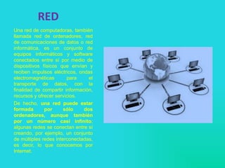 RED
Una red de computadoras, también
llamada red de ordenadores, red
de comunicaciones de datos o red
informática, es un conjunto de
equipos informáticos y software
conectados entre sí por medio de
dispositivos físicos que envían y
reciben impulsos eléctricos, ondas
electromagnéticas para el
transporte de datos, con la
finalidad de compartir información,
recursos y ofrecer servicios.
De hecho, una red puede estar
formada por sólo dos
ordenadores, aunque también
por un número casi infinito;
algunas redes se conectan entre sí
creando, por ejemplo, un conjunto
de múltiples redes interconectadas,
es decir, lo que conocemos por
Internet.
 