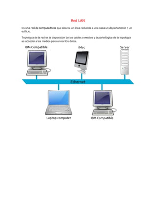 Red LAN
Es una red de computadoras que abarca un área reducida a una casa un departamento o un
edificio.
Topología de la red es la disposición de los cables o medios y la parte lógica de la topología
es acceder a los medios para enviar los datos.
 