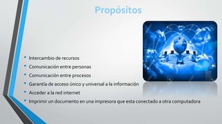 Propósitos
• Intercambio de recursos
• Comunicación entre personas
• Comunicación entre procesos
• Garantía de acceso único y universal a la información
• Acceder a la red internet
• Imprimir un documento en una impresora que esta conectado a otra computadora
 
