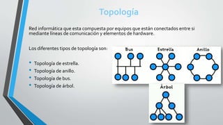 Topología
Red informática que esta compuesta por equipos que están conectados entre si
mediante líneas de comunicación y elementos de hardware.
Los diferentes tipos de topología son:
• Topología de estrella.
• Topología de anillo.
• Topología de bus.
• Topología de árbol.
 