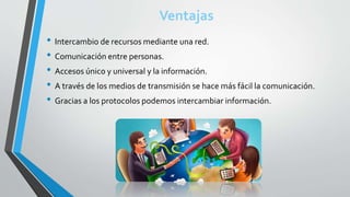 Ventajas
• Intercambio de recursos mediante una red.
• Comunicación entre personas.
• Accesos único y universal y la información.
• A través de los medios de transmisión se hace más fácil la comunicación.
• Gracias a los protocolos podemos intercambiar información.
 