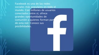 Facebook es una de las redes
sociales más populares en todo el
mundo. Con millones de usuarios
conectados entre sí, ofrece
grandes oportunidades de
comunión a quienes forman parte
de esta red. Conoce sus
posibilidades.
 