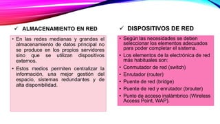  ALMACENAMIENTO EN RED
• En las redes medianas y grandes el
almacenamiento de datos principal no
se produce en los propios servidores
sino que se utilizan dispositivos
externos.
• Estos medios permiten centralizar la
información, una mejor gestión del
espacio, sistemas redundantes y de
alta disponibilidad.
 DISPOSITIVOS DE RED
• Según las necesidades se deben
seleccionar los elementos adecuados
para poder completar el sistema.
• Los elementos de la electrónica de red
más habituales son:
• Conmutador de red (switch)
• Enrutador (router)
• Puente de red (bridge)
• Puente de red y enrutador (brouter)
• Punto de acceso inalámbrico (Wireless
Access Point, WAP).
 