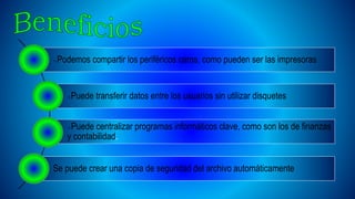 Podemos compartir los periféricos caros, como pueden ser las impresoras
Puede transferir datos entre los usuarios sin utilizar disquetes
Puede centralizar programas informáticos clave, como son los de finanzas
y contabilidad.
Se puede crear una copia de seguridad del archivo automáticamente
 