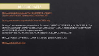BIBLIOGRAFÍA
http://cmapspublic.ihmc.us/rid=1HR9X4RVR-172FZXY-
5LJ/Tipos%20de%20Topologias%20de%20red.pdf
https://www.mastermagazine.info/termino/6496.php
https://s3.amazonaws.com/academia.edu.documents/34314728/INTERNET_Y_LA_SOCIEDAD_RED.p
df?AWSAccessKeyId=AKIAIWOWYYGZ2Y53UL3A&Expires=1504326248&Signature=z5lF8CWmBQ
m6i3VDJdUNbSScsZs%3D&response-content-
disposition=inline%3B%20filename%3DINTERNET_Y_LA_SOCIEDAD_RED.pdf
http://portal.educ.ar/debates/…,2004-files.cintyha-gomez6.webnode.mx
https://definicion.de/red/
 