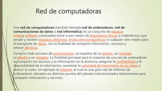 Red de computadoras
Una red de computadoras (también llamada red de ordenadores, red de
comunicaciones de datos o red informática) es un conjunto de equipos
nodosy software conectados entre sí por medio de dispositivos físicos o inalámbricos que
envían y reciben impulsos eléctricos, ondas electromagnéticas o cualquier otro medio para
el transporte de datos, con la finalidad de compartir información, recursos y
ofrecer servicios.
Como en todo proceso de comunicación, se requiere de un emisor, un mensaje,
un medio y un receptor. La finalidad principal para la creación de una red de ordenadores
es compartir los recursos y la información en la distancia, asegurar la confiabilidad y la
disponibilidad de la información, aumentar la velocidad de transmisión de los datos y
reducir el costo. Un ejemplo es Internet, el cual es una gran red de millones de
ordenadores ubicados en distintos puntos del planeta interconectados básicamente para
compartir información y recursos.
 