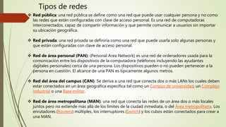 Tipos de redes
 Red pública: una red pública se define como una red que puede usar cualquier persona y no como
las redes que están configuradas con clave de acceso personal. Es una red de computadoras
interconectados, capaz de compartir información y que permite comunicar a usuarios sin importar
su ubicación geográfica.
 Red privada: una red privada se definiría como una red que puede usarla solo algunas personas y
que están configuradas con clave de acceso personal.
 Red de área personal (PAN): (Personal Area Network) es una red de ordenadores usada para la
comunicación entre los dispositivos de la computadora (teléfonos incluyendo las ayudantes
digitales personales) cerca de una persona. Los dispositivos pueden o no pueden pertenecer a la
persona en cuestión. El alcance de una PAN es típicamente algunos metros.
 Red del área del campus (CAN): Se deriva a una red que conecta dos o más LANs los cuales deben
estar conectados en un área geográfica específica tal como un Campus de universidad, un Complejo
industrial o una Base militar.
 Red de área metropolitana (MAN): una red que conecta las redes de un área dos o más locales
juntos pero no extiende más allá de los límites de la ciudad inmediata, o del Área metropolitana. Los
enrutadores (Routers) múltiples, los interruptores (Switch) y los cubos están conectados para crear a
una MAN.
 