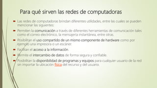 Para qué sirven las redes de computadoras
 Las redes de computadoras brindan diferentes utilidades, entre las cuales se pueden
mencionar las siguientes:
 Permiten la comunicación a través de diferentes herramientas de comunicación tales
como el correo electrónico, la mensajería instantánea, entre otras.
 Posibilitan el uso compartido de un mismo componente de hardware como por
ejemplo una impresora o un escáner.
 Facilitan el acceso a la información.
 Permite el intercambio de datos de forma segura y confiable.
 Posibilitan la disponibilidad de programas y equipos para cualquier usuario de la red
sin importar la ubicación física del recurso y del usuario.
 