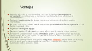 Ventajas
 Las redes informáticas permiten utilizar de forma fácil y eficaz herramientas de
comunicación como los emails, la mensajería instantánea, las líneas telefónicas, la
videoconferencia.
 Favorecen la optimización del tiempo en cuanto al intercambio de archivos y datos
informáticos.
 Permiten a las organizaciones centralizar sus datos y mantenerlos de forma organizada, lo cual
facilita el acceso a éstos.
 Favorecen el trabajo en equipo.
 Favorecen la reducción de gastos en cuanto a la compra de material en una empresa.
 Constituyen una solución en cuanto al filtrado de spam ya que el intercambio de archivos
dentro de una red es más rápido. Esto permite economizar tiempo manteniendo a la vez la
integridad de los archivos.
 Reducen las preocupaciones en cuanto a la seguridad informática debido a que los archivos y
programas de la red están protegidos a través de contraseñas. Así, solo las personas
autorizadas podrán acceder a éstas.
 