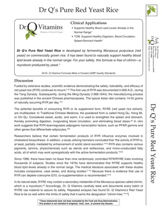 Dr Q’s Pure Red Yeast Rice
DrQ’sPureRedYeastRice
Discussion
Fueled by extensive studies, scientific evidence demonstrating the safety, tolerability, and efficacy of
red yeast rice (RYR) continues to mount.[1-6]
The first use of RYR was documented in 800 A.D., during
the Tang Dynasty. Subsequently, during the Ming Dynasty (1368-1644), the manufacturing process
was published in the ancient Chinese pharmacopoeia. The typical Asian diet contains 14-55 grams
of naturally occurring RYR per day.*[7]
The potential benefits of consuming RYR or its supplement form, RYRE (red yeast rice extract),
are multifaceted. In Traditional Chinese Medicine, the powdered form is called Hong Qu, Hong Mi,
or Chi Qu. Considered sweet, acidic, and warm, it is used to strengthen the spleen and stomach,
thereby promoting digestion, invigorating blood circulation, and eliminating blood stasis.[8]
In vitro
work suggests that RYR downregulates adipogenic transcription factors, such as PPAR gamma and
other genes that differentiate adipocytes.*[9]
Researchers believe that certain fermentation products of RYR influence enzymes involved in
cholesterol biosynthesis. In addition, a study utilizing hamsters concluded that “the activity of RYR is,
at least, partially mediated by enhancement of acidic sterol excretion.”[10]
RYR also contains various
pigments, tannins, phytochemicals such as sterols and isoflavones, and mono-unsaturated fatty
acids, all of which may work synergistically with the active fermentation products.*[3,8]
Since 1996, there have been no fewer than nine randomized, controlled RYR/RYRE trials involving
thousands of subjects. Studies since the 1970s have demonstrated that RYRE supports healthy
blood lipid levels already in the normal range. The medical literature associated with these studies
includes comparative, case series, and dosing studies.[1-12]
Because there is evidence that use of
RYR can deplete coenzyme Q10, co-supplementation is recommended.*[13]
In its natural state, RYRE may contain a secondary metabolite of the Monascus species called citrinin,
which is a mycotoxin.[2]
Accordingly, Dr. Q Vitamins carefully tests and documents every batch of
RYRE raw material to assure its safety. Repeated analysis has found Dr. Q Vitamins’s Red Yeast
Rice to be so well within the limits of safety that it earns the designation “citrinin-free.”*[14]
]
•• Supports Healthy Blood Lipid Levels Already in the 		
	 Normal Range*
•• TCM: Supports Healthy Digestion, Blood Circulation, 		
	 Spleen/Stomach Health*
Clinical Applications
Dr Q’s Pure Red Yeast Rice is developed by fermenting Monascus purpureus (red
yeast) on commercially grown rice. It has been found to naturally support healthy blood
lipid levels already in the normal range. For your safety, this formula is free of citrinin—a
mycotoxin produced by yeast.*
*These statements have not been evaluated by the Food and Drug Administration.
This product is not intended to diagnose, treat, cure, or prevent any disease.
All Dr. Q Vitamins Formulas Meet or Exceed cGMP Quality Standards
 