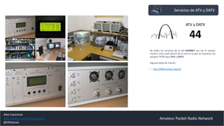 Salas de CHAT (convers )
Amateur Packet Radio Network
Acceso al Sistema “convers” desde Internet
Los servicios de mensajería instantánea son necesarios para
comunicar a los usuarios de la red HAMNET. Dentro de la red
44 existen varios sistemas.
El más sencillo y rápido es el sistema “CONVERS” que puede
ser accedido a través de packet contra una BBS o a través de
IP mediante navegador, ya sea desde Internet o desde la red
HAMNET.
Los servidores CONVERS pueden ser aislados o conectados a la
red de mensajería de la red 44, con salas de chat comunes
donde intercambiar información técnica de la red.
Enlaces de Interés:
• http://44.225.52.20/cgi-bin/dlwwc.php
Acceso a convers vía TELNET desde Internet
Gateway
44
Alex Casanova
http://about.me/alex.casanova
@hflistener
 