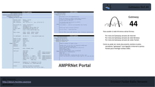 Gateways Red 44
Amateur Packet Radio Network
Para aceder á rede 44 temos várias formas:
• Por meio de Gateways através de Internet
• Por meio de Gateways através da rede Wireless
• Por meio de Gateways através de redes Packet.
Como se pode ver neste documento, existem muitos
servidores “gateways” com ligação à Internet e portos
Packet para interligar ambas redes.
Gateway
44
Alex Casanova
http://about.me/alex.casanova
@hflistener
 