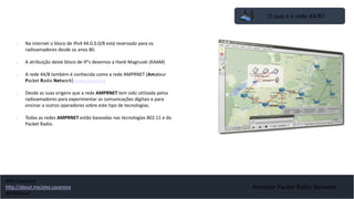 O que é a rede 44/8?
• Na internet o bloco de IPv4 44.0.0.0/8 está reservado para os
radioamadores desde os anos 80.
• A atribuição deste bloco de IP's devemos a Hank Magnuski (KA6M)
• A rede 44/8 também é conhecida como a rede AMPRNET (Amateur
Packet Radio Network) www.ampr.org
• Desde as suas origens que a rede AMPRNET tem sido utilizada pelos
radioamadores para experimentar as comunicações digitais e para
ensinar a outros operadores sobre este tipo de tecnologias.
• Todas as redes AMPRNET estão baseadas nas tecnologías 802.11 e do
Packet Radio.
Amateur Packet Radio Network
Alex Casanova
http://about.me/alex.casanova
@hflistener
 