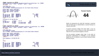 Packet Radio vs IPv4
Amateur Packet Radio Network
Desde um equipamento de rádio (RF) utilizando a existente
rede de Packet para os radioamadores, é possível alcançar os
nodos da rede 44/8.
É possível encapsular tráfego IPv4 sobre AX25, o que nos
permite aceder a certos serviços da rede 44/8 utilizando só
rádios RF em vez de estarmos ligados à Internet.
Uma das grandes vantagens desta rede, é que pode ser
totalmente independente da INTERNET, já que mediante
ligações por RF ou mediante o uso do Packet é possível aceder
aos seus serviços.
Packet Radio
44
Alex Casanova
http://about.me/alex.casanova
@hflistener
 