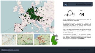A HAMNET em mapa
Amateur Packet Radio Network
A rede HAMNET encontra-se presente em muitos países da
Europa e cada vez está a ficar maior.
Os radioamadores estão a reinventar e a descobrir as
vantagens da era digital. Os acessos de alta velocidade IP-IP
combinados com o software dos servidores fazem com que
esta modalidade vá crescendo cada vez mais.
Com a rede 44/8 a experimentação não tem fim, já que são
infinitas as possibilidades que nos oferece. Tal como se poderá
ver neste documento.
Ligações Wireless em 2,4Ghz e 5 Ghz, repetidores de VHF e
UHF, ligações de dados (datalinks) assim como servidores de
VoIP, servidores de streaming para ATV e DATV são só alguns
dos exemplos da constituição da rede HAMNET.
NET
44
Alex Casanova
http://about.me/alex.casanova
@hflistener
 