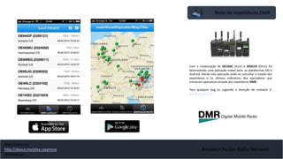 Rede de repetidores DMR
Amateur Packet Radio Network
Com a colaboração de OE1KBC (Kurt) e OE6CLR (Chris) foi
desenvolvido uma aplicação móvel para as plataformas iOS e
Android. Desde esta aplicação pode-se consultar o estado dos
repetidores e os últimos indicativos dos operadores que
estiveram operativos através dos repetidores DMR.
Para qualquer bug ou sugestão a direcção de contacto é:
dmr@ml.oevsv.at
Alex Casanova
http://about.me/alex.casanova
@hflistener
 