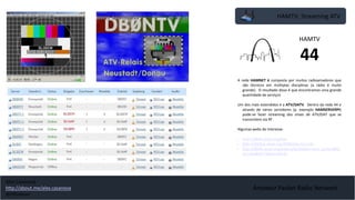 HAMTV: Streaming ATV
Amateur Packet Radio Network
A rede HAMNET é composta por muitos radioamadores que
são técnicos em múltiplas disciplinas (a rádio é muito
grande). O resultado disso é que encontramos uma grande
quantidade de serviços
Um dos mais estendidos é a ATV/DATV. Dentro da rede 44 e
através de vários servidores (p. exemplo HAMSERVERPI)
pode-se fazer streaming dos sinais de ATV/DAT que se
transmitem via RF.
Algumas webs de interesse:
• http://db0tv.ampr.org/trx/
• http://dl3dcw.ampr.org:9000/live.nsv.m3u
• http://db0tv.ampr.org/index.php?option=com_content&ta
sk=view&id=71&Itemid=76
HAMTV
44
Alex Casanova
http://about.me/alex.casanova
@hflistener
 