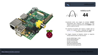 HAMserverPI
Amateur Packet Radio Network
Actualmente existe uma imagem do Servidor HAMNET
desenvolvida para instalar-se num Raspberry PI. Esta
imagem é só para ser usada dentro da rede HAMNET e não
para ser usada na Internet.
No momento de escrever este manual a imagem está na
versão 1.5 e pode-se fazer o download da imagem em
www.hamsrvpi.de. O seu tamanho é cerca de 1,89GB.
Na imagem, baseada no Raspbian, existem os seguintes
serviços (não são todos, há mais serviços):
• Servidor WWW (Nginx + PHP)
• Sistema CMS (GetSimple)
• Servidor FTP (ProFTPd)
• Servidor VoIP (Mumble)
• APRS iGate (PyMultimonAPRS)
• Servidor de Streaming (Icecast)
HAMServerPI
44
Alex Casanova
http://about.me/alex.casanova
@hflistener
 