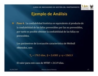 CURSO DE INDICADORES DE GESTIÓN DEL MANTENIMIENTO
Paso 4 La confiabilidad histórica es equivalente al producto de
Paso 4. La confiabilidad histórica es equivalente al producto de 
la confiabilidad de las fallas prevenibles por las no prevenibles, 
por tanto es posible obtener la confiabilidad de las fallas no 
prevenibles.
L á d l ió í i d W ib ll
Los parámetros de la ecuación característica de Weibull 
obtenidos, son:
T0 = 170.5 días,  β = 2.6383  y  η = 1565.3
01/04/2007 Oliverio García Palencia 47
El valor para este caso de MTBF = 213.9 días.
 
