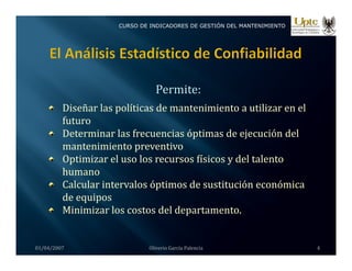CURSO DE INDICADORES DE GESTIÓN DEL MANTENIMIENTO
Permite:
Diseñar las políticas de mantenimiento a utilizar en el 
f t
futuro
Determinar las frecuencias óptimas de ejecución del 
mantenimiento preventivo
Optimizar el uso los recursos físicos y del talento 
humano 
Calcular intervalos óptimos de sustitución económica
Calcular intervalos óptimos de sustitución económica 
de equipos
Minimizar los costos del departamento.
01/04/2007 Oliverio García Palencia 4
 