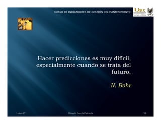 CURSO DE INDICADORES DE GESTIÓN DEL MANTENIMIENTO
Hacer predicciones es muy difícil,
especialmente cuando se trata del
f
futuro.
N Bohr
N. Bohr
1‐abr‐07 Oliverio García Palencia 58
 