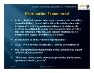 CURSO DE INDICADORES DE GESTIÓN DEL MANTENIMIENTO
La Distribución Exponencial es ampliamente usada en análisis 
d   fi bilid d    di t ib ió  d  l   i bl   l t i  “ 
de confiabilidad, como distribución de la variable aleatoria “ 
tiempo entre fallas” de equipos o sistemas. Genéricamente 
describe la cantidad de tiempo que transcurre entre eventos, 
tal como el tiempo entre fallas de equipos electrónicos o el 
tal como el tiempo entre fallas de equipos electrónicos o el 
tiempo entre llegadas de clientes a un kiosco.
El parámetro de la distribución exponencial es:
Tasa λ
λ: λ
λ= No. eventos observados / Periodo de observación
Hay una característica fundamental de las variables que siguen
Hay una característica fundamental de las variables que siguen
la distribución exponencial
“ El numero de ocurrencia de eventos por unidad de tiempo es
i d ”
aproximadamente constante”
1‐abr‐07 Oliverio García Palencia 5
 