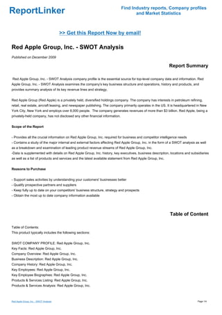 Find Industry reports, Company profiles
ReportLinker                                                                        and Market Statistics



                                        >> Get this Report Now by email!

Red Apple Group, Inc. - SWOT Analysis
Published on December 2009

                                                                                                           Report Summary

Red Apple Group, Inc. - SWOT Analysis company profile is the essential source for top-level company data and information. Red
Apple Group, Inc. - SWOT Analysis examines the company's key business structure and operations, history and products, and
provides summary analysis of its key revenue lines and strategy.


Red Apple Group (Red Apple) is a privately held, diversified holdings company. The company has interests in petroleum refining,
retail, real estate, aircraft leasing, and newspaper publishing. The company primarily operates in the US. It is headquartered in New
York City, New York and employs over 8,000 people. The company generates revenues of more than $3 billion. Red Apple, being a
privately-held company, has not disclosed any other financial information.


Scope of the Report


- Provides all the crucial information on Red Apple Group, Inc. required for business and competitor intelligence needs
- Contains a study of the major internal and external factors affecting Red Apple Group, Inc. in the form of a SWOT analysis as well
as a breakdown and examination of leading product revenue streams of Red Apple Group, Inc.
-Data is supplemented with details on Red Apple Group, Inc. history, key executives, business description, locations and subsidiaries
as well as a list of products and services and the latest available statement from Red Apple Group, Inc.


Reasons to Purchase


- Support sales activities by understanding your customers' businesses better
- Qualify prospective partners and suppliers
- Keep fully up to date on your competitors' business structure, strategy and prospects
- Obtain the most up to date company information available




                                                                                                            Table of Content

Table of Contents:
This product typically includes the following sections:


SWOT COMPANY PROFILE: Red Apple Group, Inc.
Key Facts: Red Apple Group, Inc.
Company Overview: Red Apple Group, Inc.
Business Description: Red Apple Group, Inc.
Company History: Red Apple Group, Inc.
Key Employees: Red Apple Group, Inc.
Key Employee Biographies: Red Apple Group, Inc.
Products & Services Listing: Red Apple Group, Inc.
Products & Services Analysis: Red Apple Group, Inc.



Red Apple Group, Inc. - SWOT Analysis                                                                                         Page 1/4
 