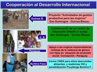 Cooperación al Desarrollo Internacional
Guinea B.

G. B.

Paraguay

Burkina Faso

Proyecto “Actividades de gestión
productiva para las mujeres”
Sao Domingos - Guinea Bissau
Construcción de un centro de
Educación Infantil (3 aulas)
Sao Domingos - Guinea Bissau

Apoyo a las mujeres emprendedoras
víctimas de la violencia de género
con hijos en situación de exclusión
social Concepción - Paraguay
Centro CREN para niños desnutridos
alimentos y medicinas VIH y
sensibilización Pouytenga Burkina F.

 