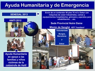 Ayuda Humanitaria y de Emergencia
SENEGAL 2013
HAITI 2012

Envío de un contendor 40 pies 76 m3 a Dakar con
máquinas de coser industriales, camas y
equipamientos hospitalarios. gimnasio y aparatos para
rehabilitación, …etc.

Sede Provincial Notre Dame
Misión de Sanghé
Voluntariado
Burgos,
Barcelona
y
Dakar

Ayuda Humanitaria
en apoyo a las
familias y niños
victimas de la
catástrofe de HaitÍ

ADY Yeambeul

 