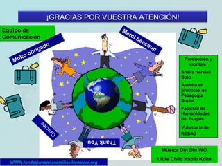 ¡GRACIAS POR VUESTRA ATENCIÓN!
Me
rci

Equipo de
Comunicación
o
lto
Mo

do
ga
bri

be
ac
ou

p
Producción y
montaje
Sheila Hervías
Soto
Alumna en
prácticas de
Pedagogía
Social
Facultad de
Humanidades
de Burgos
Voluntaria de
REDAS

G

ra
c
ie
s

Thank You
Música Din Din WO
WWW.fundacionamicsemilievilleneuve.org

Little Child Habib Koité

 