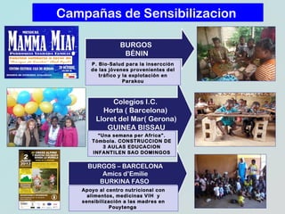 Campañas de Sensibilizacion
BURGOS
BÉNIN
P. Bio-Salud para la insercción
de las jóvenes provenientes del
tráfico y la explotación en
Parakou

Colegios I.C.
Horta ( Barcelona)
Lloret del Mar( Gerona)
GUINEA BISSAU
“Una semana per Africa”.
Tómbola. CONSTRUCCION DE
3 AULAS EDUCACION
INFANTILEN SAO DOMINGOS

BURGOS – BARCELONA
Amics d’Emilie
BURKINA FASO
Apoyo al centro nutricional con
alimentos, medicinas VIH y
sensibilización a las madres en
Pouytenga

 