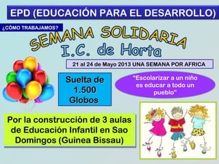 EPD (EDUCACIÓN PARA EL DESARROLLO)
¿CÓMO TRABAJAMOS?

21 al 24 de Mayo 2013 UNA SEMANA POR AFRICA

Suelta de
1.500
Globos
Por la construcción de 3 aulas
Por la construcción de 3 aulas
de Educación Infantil en Sao
de Educación Infantil en Sao
Domingos (Guinea Bissau)
Domingos (Guinea Bissau)

“Escolarizar a un niño
es educar a todo un
pueblo”

 
