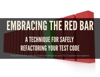 EMBRACING THE RED BAR
A TECHNIQUE FOR SAFELY
REFACTORING YOUR TEST CODE
M. Scott Ford (@mscottford) | Chief Code Whisperer and CTO | Corgibytes (@corgibytes)
 